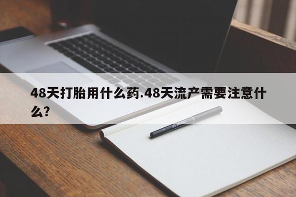 流产药货到付款48天打胎用什么药.48天流产需要注意什么？