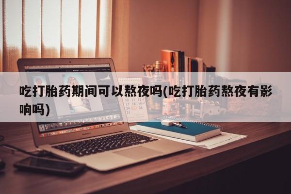 流产药货到付款吃打胎药期间可以熬夜吗(吃打胎药熬夜有影响吗)
