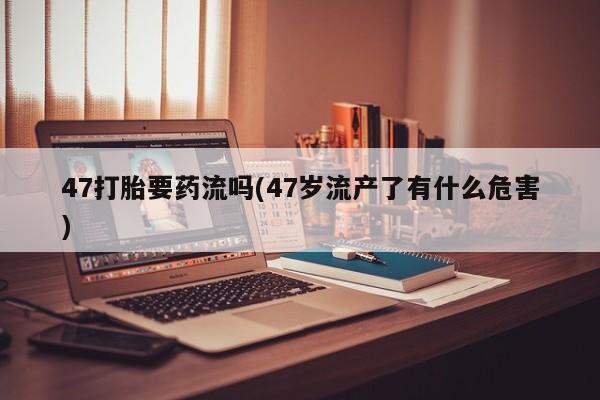 流产药货到付款47打胎要药流吗(47岁流产了有什么危害)