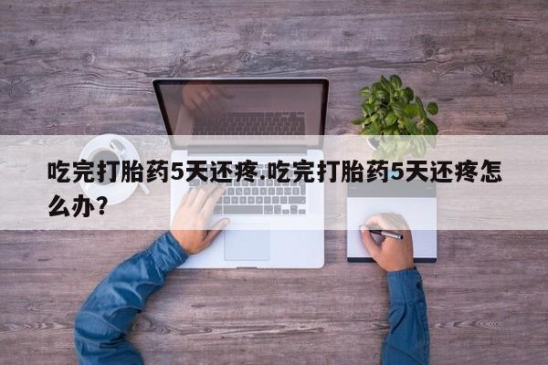流产药货到付款吃完打胎药5天还疼.吃完打胎药5天还疼怎么办？