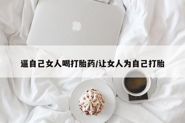 流产药货到付款逼自己女人喝打胎药/让女人为自己打胎