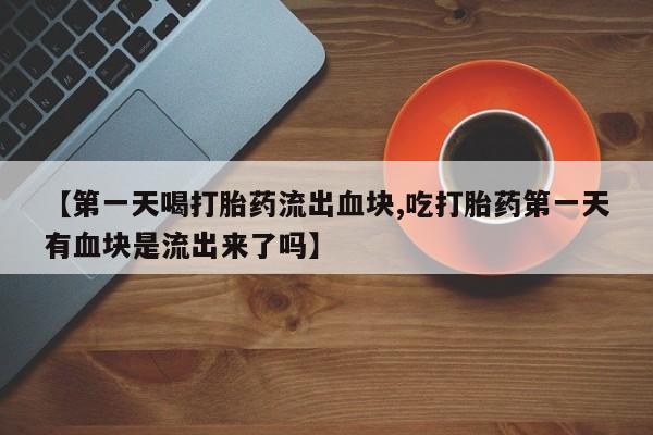 流产药货到付款【第一天喝打胎药流出血块,吃打胎药第一天有血块是流出来了吗】