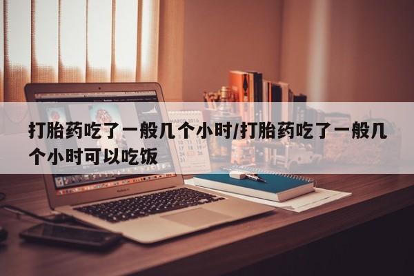 流产药货到付款打胎药吃了一般几个小时/打胎药吃了一般几个小时可以吃饭