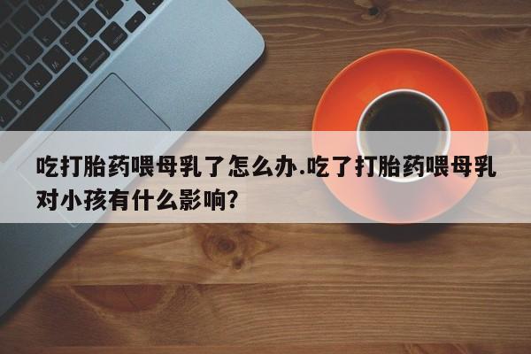 流产药货到付款吃打胎药喂母乳了怎么办.吃了打胎药喂母乳对小孩有什么影响？