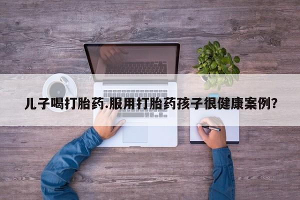 流产药货到付款儿子喝打胎药.服用打胎药孩子很健康案例？