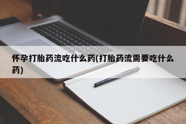 流产药货到付款怀孕打胎药流吃什么药(打胎药流需要吃什么药)