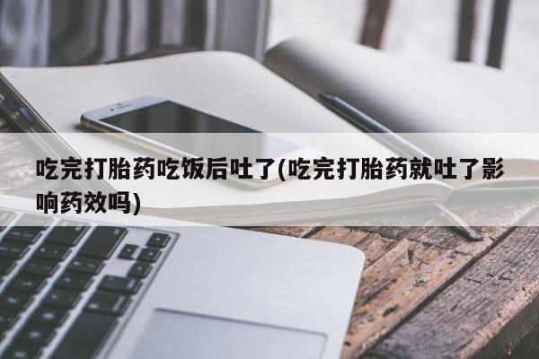 流产药货到付款吃完打胎药吃饭后吐了(吃完打胎药就吐了影响药效吗)