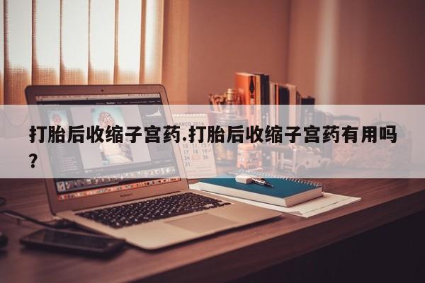 流产药货到付款打胎后收缩子宫药.打胎后收缩子宫药有用吗？