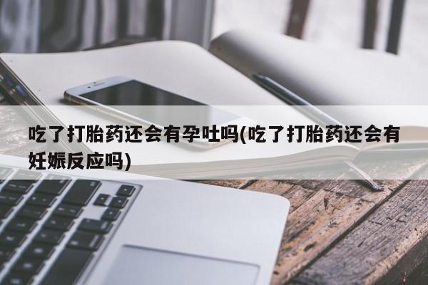 流产药货到付款吃了打胎药还会有孕吐吗(吃了打胎药还会有妊娠反应吗)