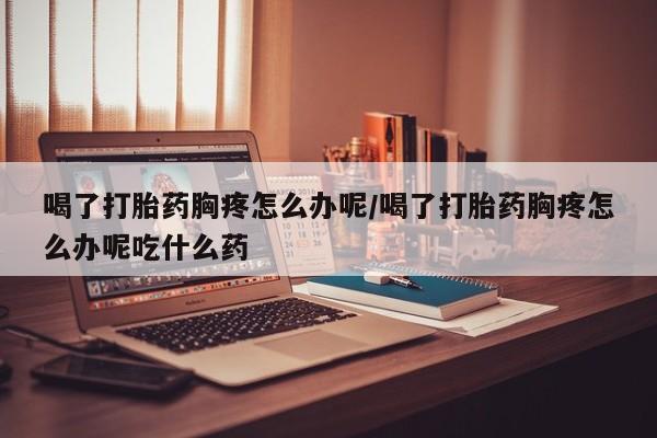 流产药货到付款喝了打胎药胸疼怎么办呢/喝了打胎药胸疼怎么办呢吃什么药