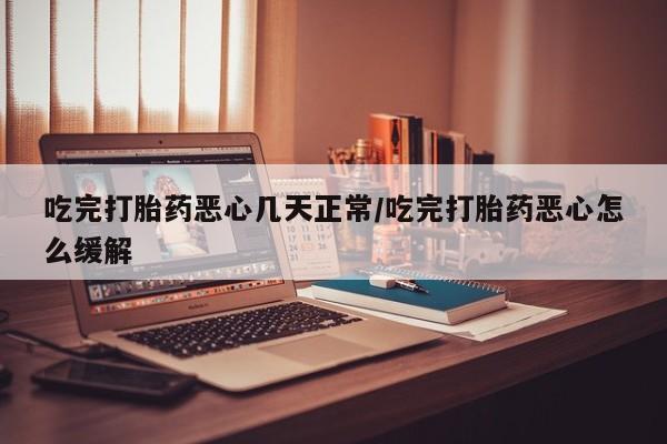 流产药货到付款吃完打胎药恶心几天正常/吃完打胎药恶心怎么缓解