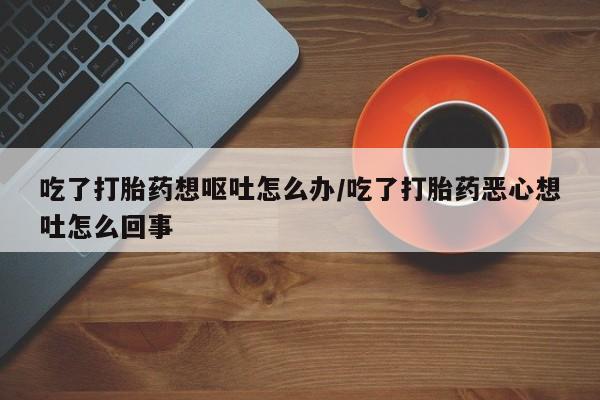 流产药货到付款吃了打胎药想呕吐怎么办/吃了打胎药恶心想吐怎么回事