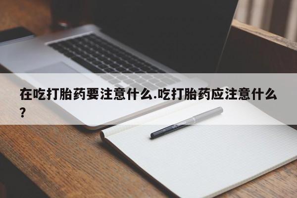流产药货到付款在吃打胎药要注意什么.吃打胎药应注意什么？