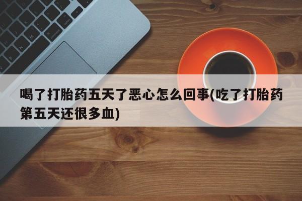 流产药货到付款喝了打胎药五天了恶心怎么回事(吃了打胎药第五天还很多血)