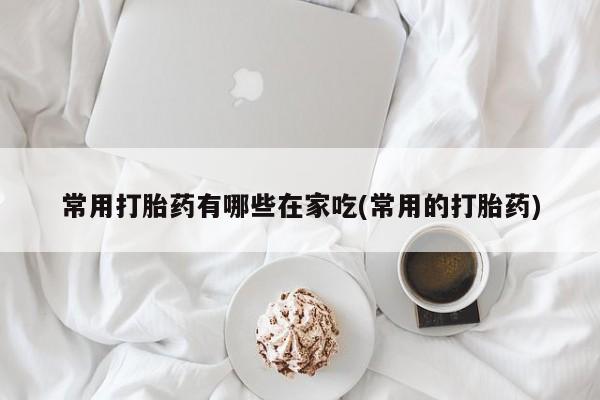 流产药货到付款常用打胎药有哪些在家吃(常用的打胎药)