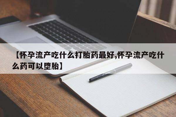 流产药货到付款【怀孕流产吃什么打胎药最好,怀孕流产吃什么药可以堕胎】