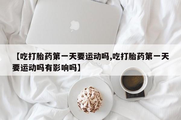 流产药货到付款【吃打胎药第一天要运动吗,吃打胎药第一天要运动吗有影响吗】
