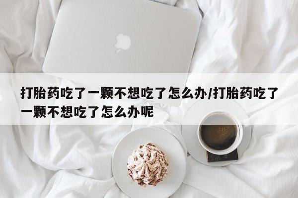 流产药货到付款打胎药吃了一颗不想吃了怎么办/打胎药吃了一颗不想吃了怎么办呢
