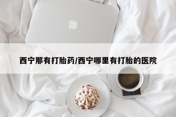 流产药货到付款西宁那有打胎药/西宁哪里有打胎的医院
