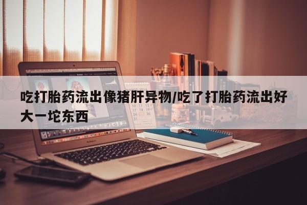 流产药货到付款吃打胎药流出像猪肝异物/吃了打胎药流出好大一坨东西