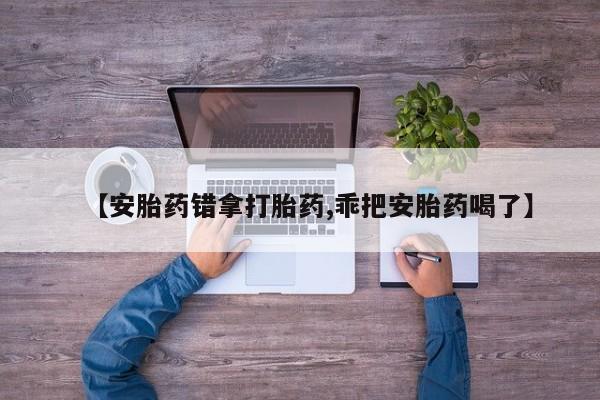 流产药货到付款【安胎药错拿打胎药,乖把安胎药喝了】