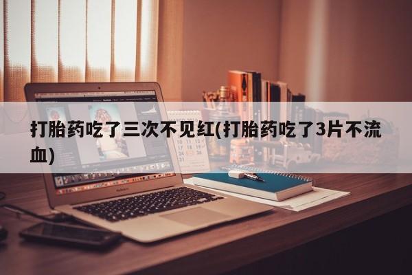 流产药货到付款打胎药吃了三次不见红(打胎药吃了3片不流血)