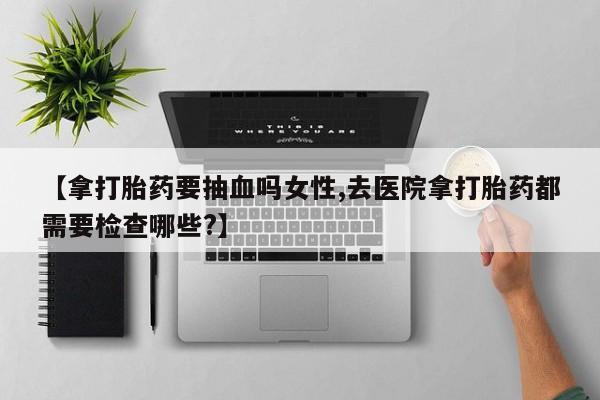 流产药货到付款【拿打胎药要抽血吗女性,去医院拿打胎药都需要检查哪些?】