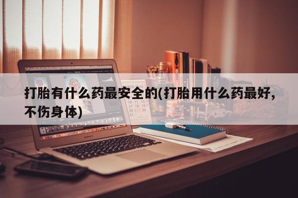 流产药货到付款打胎有什么药最安全的(打胎用什么药最好,不伤身体)
