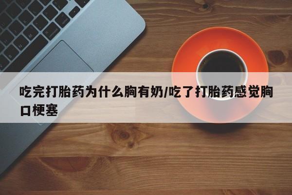 流产药货到付款吃完打胎药为什么胸有奶/吃了打胎药感觉胸口梗塞