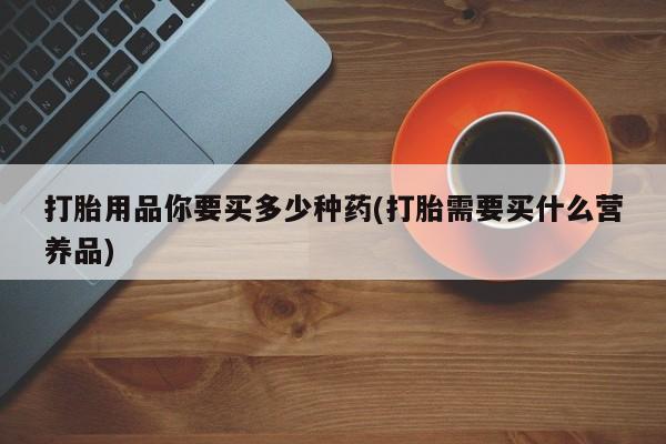 流产药货到付款打胎用品你要买多少种药(打胎需要买什么营养品)