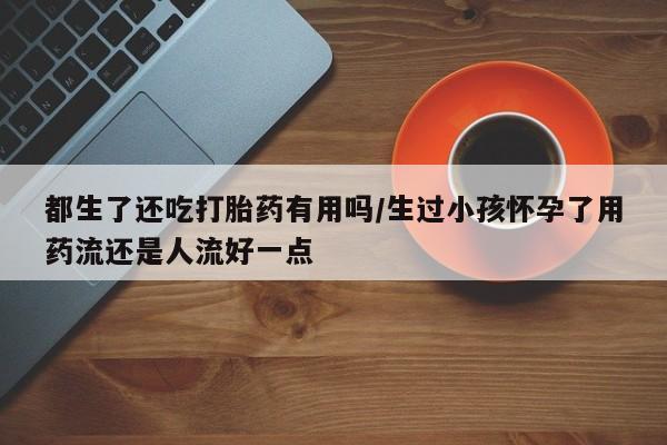 流产药货到付款都生了还吃打胎药有用吗/生过小孩怀孕了用药流还是人流好一点