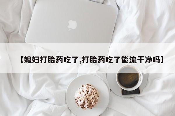 流产药货到付款【媳妇打胎药吃了,打胎药吃了能流干净吗】