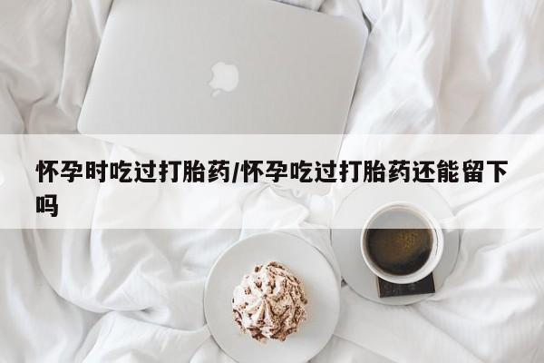 流产药货到付款怀孕时吃过打胎药/怀孕吃过打胎药还能留下吗