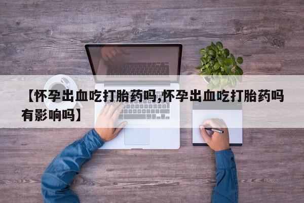 流产药货到付款【怀孕出血吃打胎药吗,怀孕出血吃打胎药吗有影响吗】