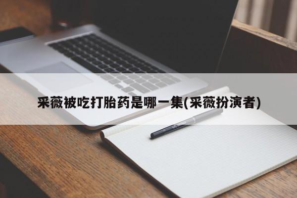 流产药货到付款采薇被吃打胎药是哪一集(采薇扮演者)