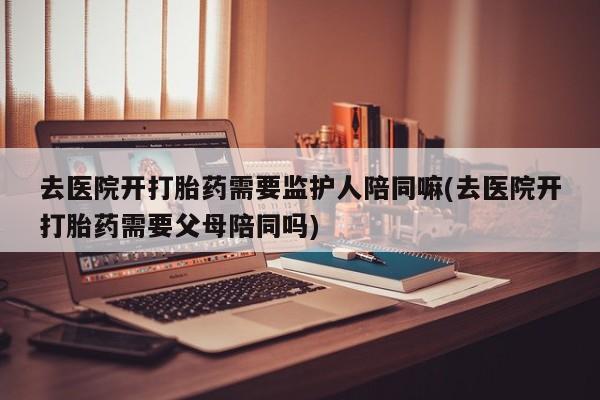 流产药货到付款去医院开打胎药需要监护人陪同嘛(去医院开打胎药需要父母陪同吗)