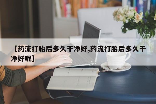 流产药货到付款【药流打胎后多久干净好,药流打胎后多久干净好呢】
