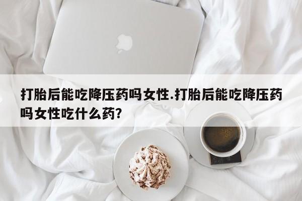流产药货到付款打胎后能吃降压药吗女性.打胎后能吃降压药吗女性吃什么药？
