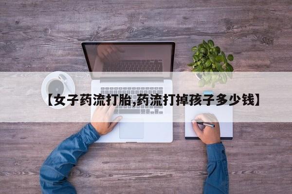 流产药货到付款【女子药流打胎,药流打掉孩子多少钱】