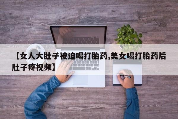 流产药货到付款【女人大肚子被迫喝打胎药,美女喝打胎药后肚子疼视频】