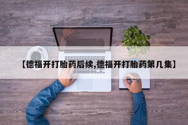 流产药货到付款【德福开打胎药后续,德福开打胎药第几集】