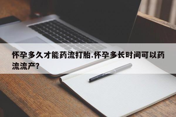 流产药货到付款怀孕多久才能药流打胎.怀孕多长时间可以药流流产？