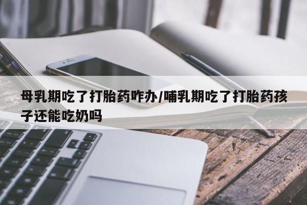 流产药货到付款母乳期吃了打胎药咋办/哺乳期吃了打胎药孩子还能吃奶吗