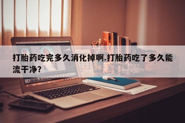 流产药货到付款打胎药吃完多久消化掉啊.打胎药吃了多久能流干净？