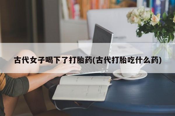 流产药货到付款古代女子喝下了打胎药(古代打胎吃什么药)