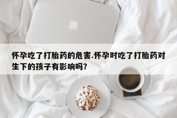 流产药货到付款怀孕吃了打胎药的危害.怀孕时吃了打胎药对生下的孩子有影响吗？