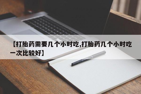 流产药货到付款【打胎药需要几个小时吃,打胎药几个小时吃一次比较好】