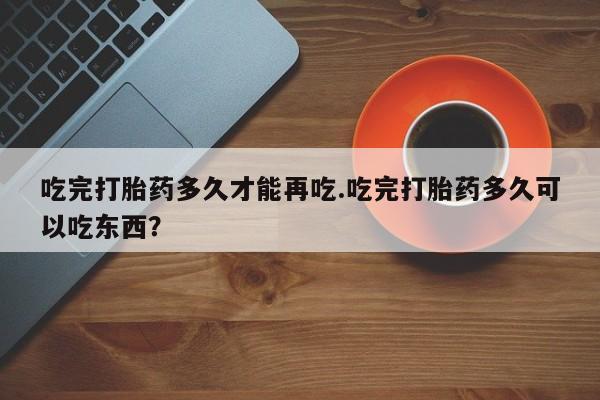 流产药货到付款吃完打胎药多久才能再吃.吃完打胎药多久可以吃东西？