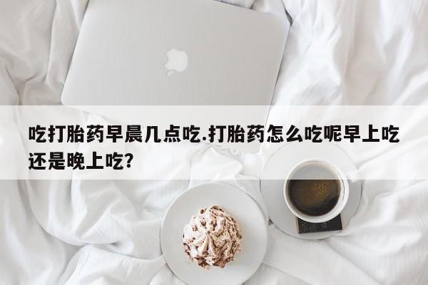 流产药货到付款吃打胎药早晨几点吃.打胎药怎么吃呢早上吃还是晚上吃？