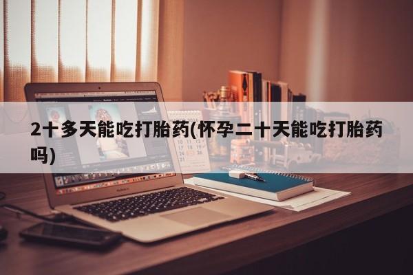 流产药货到付款2十多天能吃打胎药(怀孕二十天能吃打胎药吗)
